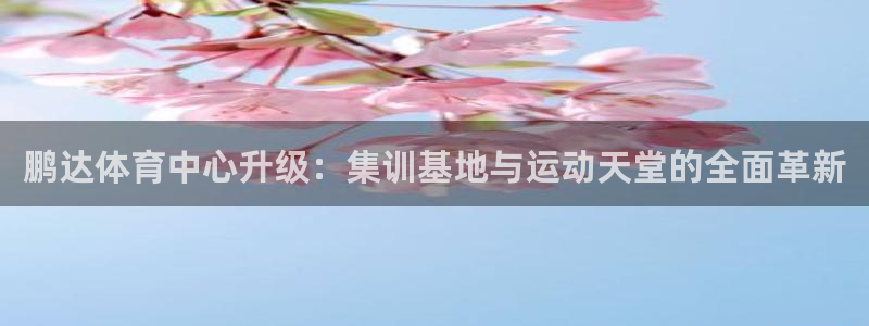 意昂4娱乐首页网站大全：鹏达体育中心升级：集训基地与