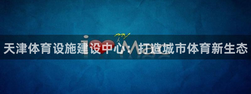 意昂体育4软件：天津体育设施建设中心：打造城市体育新