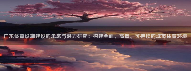 意昂4开户：广东体育设施建设的未来与潜力研究：构建全