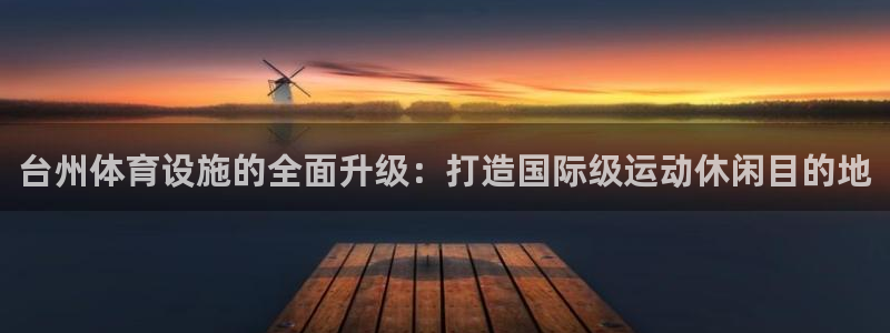 意昂体育4官方客服电话：台州体育设施的全面升级：打造国际级运